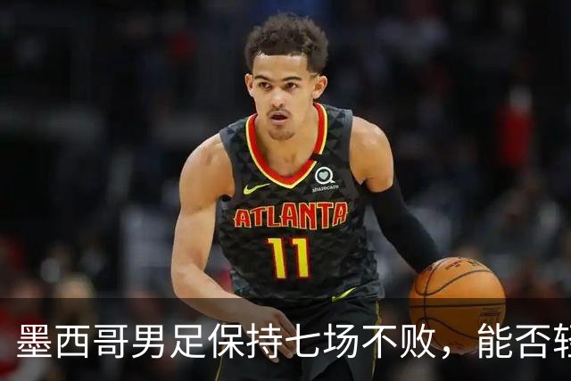 墨西哥男足保持七场不败，能否轻取防守低迷的塞尔维亚？