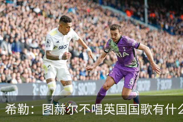 希勒：图赫尔不唱英国国歌有什么问题吗？英格兰人别太狭隘了